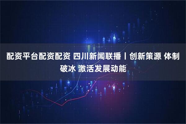 配资平台配资配资 四川新闻联播丨创新策源 体制破冰 激活发展动能