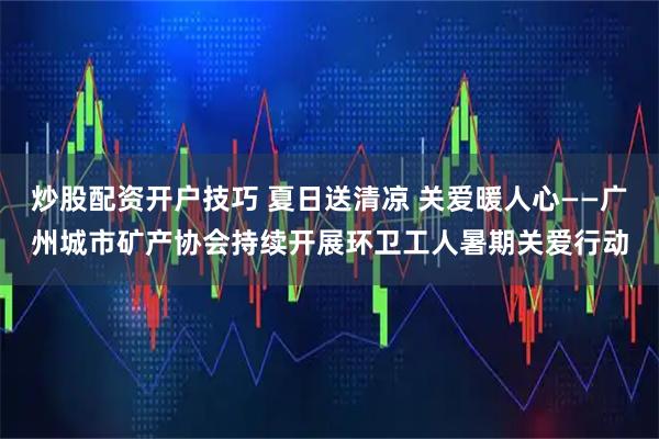炒股配资开户技巧 夏日送清凉 关爱暖人心——广州城市矿产协会持续开展环卫工人暑期关爱行动