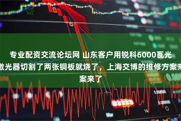 专业配资交流论坛网 山东客户用锐科6000瓦光纤激光器切割了两张铜板就烧了，上海交博的维修方案来了