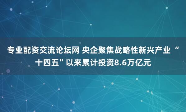 专业配资交流论坛网 央企聚焦战略性新兴产业 “十四五”以来累计投资8.6万亿元