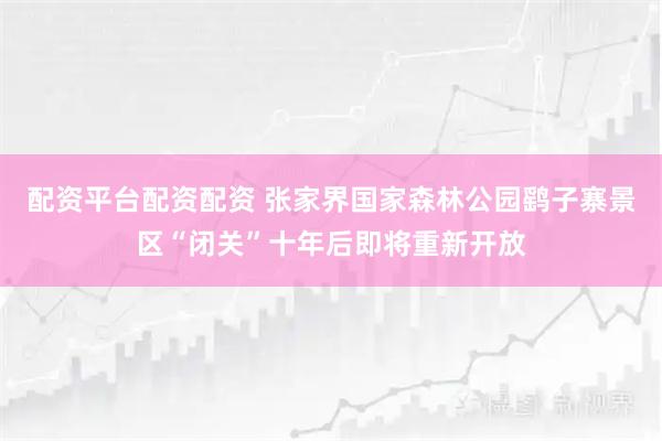 配资平台配资配资 张家界国家森林公园鹞子寨景区“闭关”十年后即将重新开放