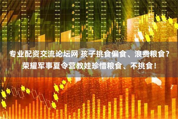 专业配资交流论坛网 孩子挑食偏食、浪费粮食？荣耀军事夏令营教娃珍惜粮食、不挑食！