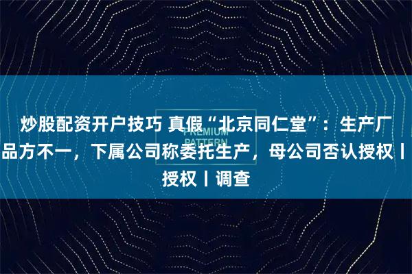 炒股配资开户技巧 真假“北京同仁堂”：生产厂、出品方不一，下属公司称委托生产，母公司否认授权丨调查