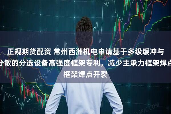 正规期货配资 常州西洲机电申请基于多级缓冲与应力分散的分选设备高强度框架专利，减少主承力框架焊点开裂