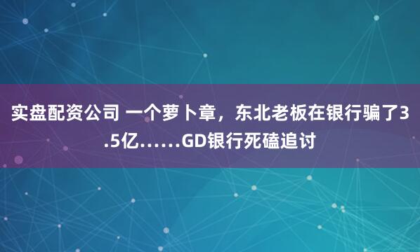 实盘配资公司 一个萝卜章，东北老板在银行骗了3.5亿……GD银行死磕追讨