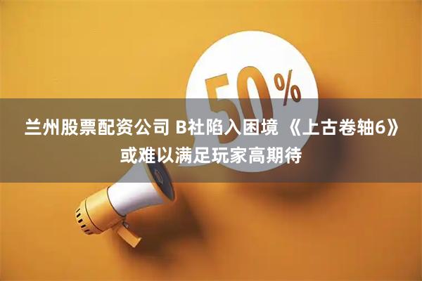 兰州股票配资公司 B社陷入困境 《上古卷轴6》或难以满足玩家高期待