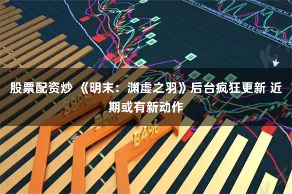 股票配资炒 《明末：渊虚之羽》后台疯狂更新 近期或有新动作