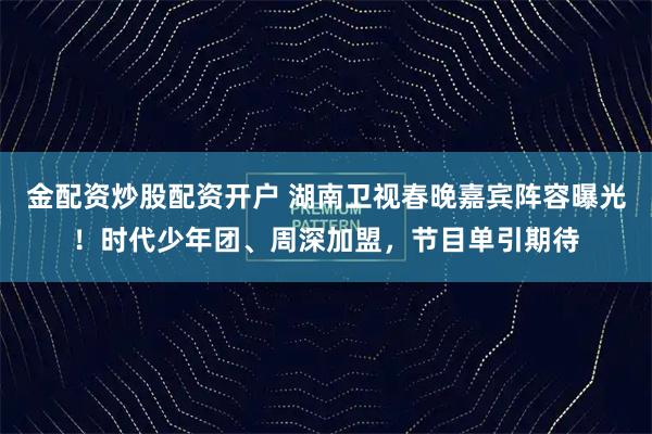 金配资炒股配资开户 湖南卫视春晚嘉宾阵容曝光！时代少年团、周深加盟，节目单引期待